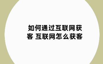 如何通过互联网获客 互联网怎么获客